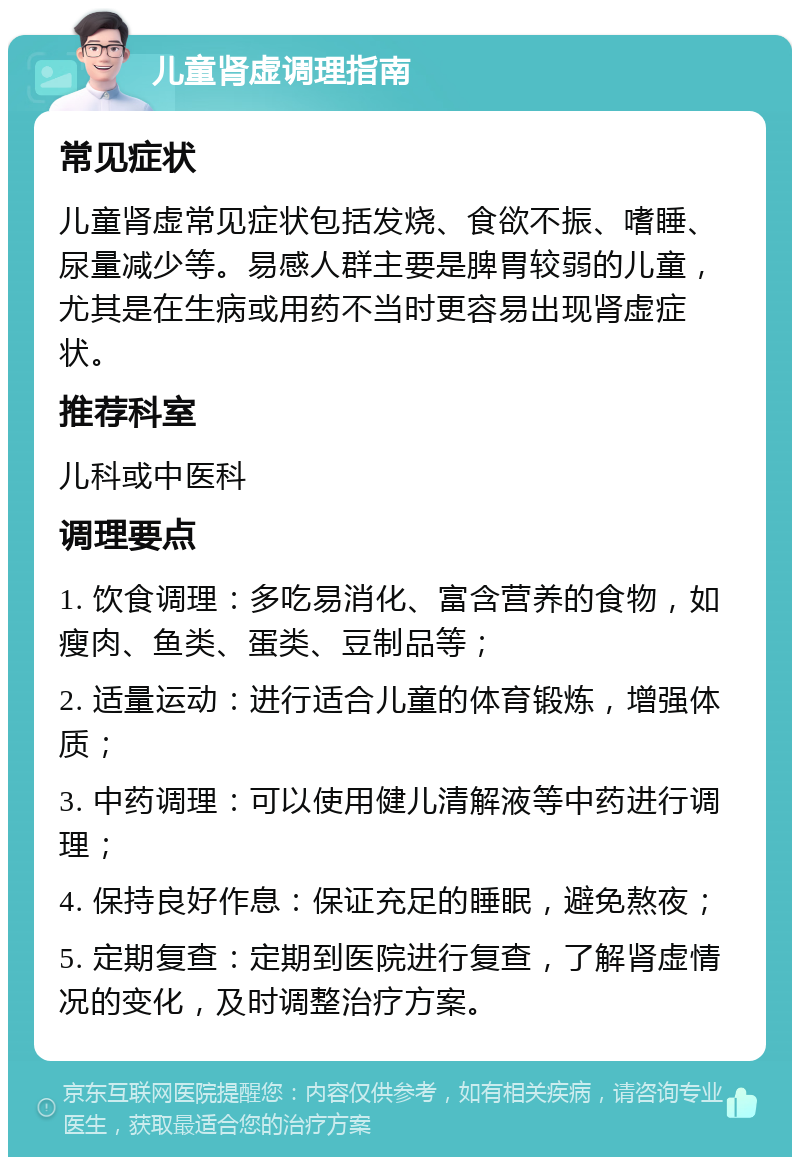 儿童肾虚调理指南 常见症状 儿童肾虚常见症状包括发烧、食欲不振、嗜睡、尿量减少等。易感人群主要是脾胃较弱的儿童，尤其是在生病或用药不当时更容易出现肾虚症状。 推荐科室 儿科或中医科 调理要点 1. 饮食调理：多吃易消化、富含营养的食物，如瘦肉、鱼类、蛋类、豆制品等； 2. 适量运动：进行适合儿童的体育锻炼，增强体质； 3. 中药调理：可以使用健儿清解液等中药进行调理； 4. 保持良好作息：保证充足的睡眠，避免熬夜； 5. 定期复查：定期到医院进行复查，了解肾虚情况的变化，及时调整治疗方案。