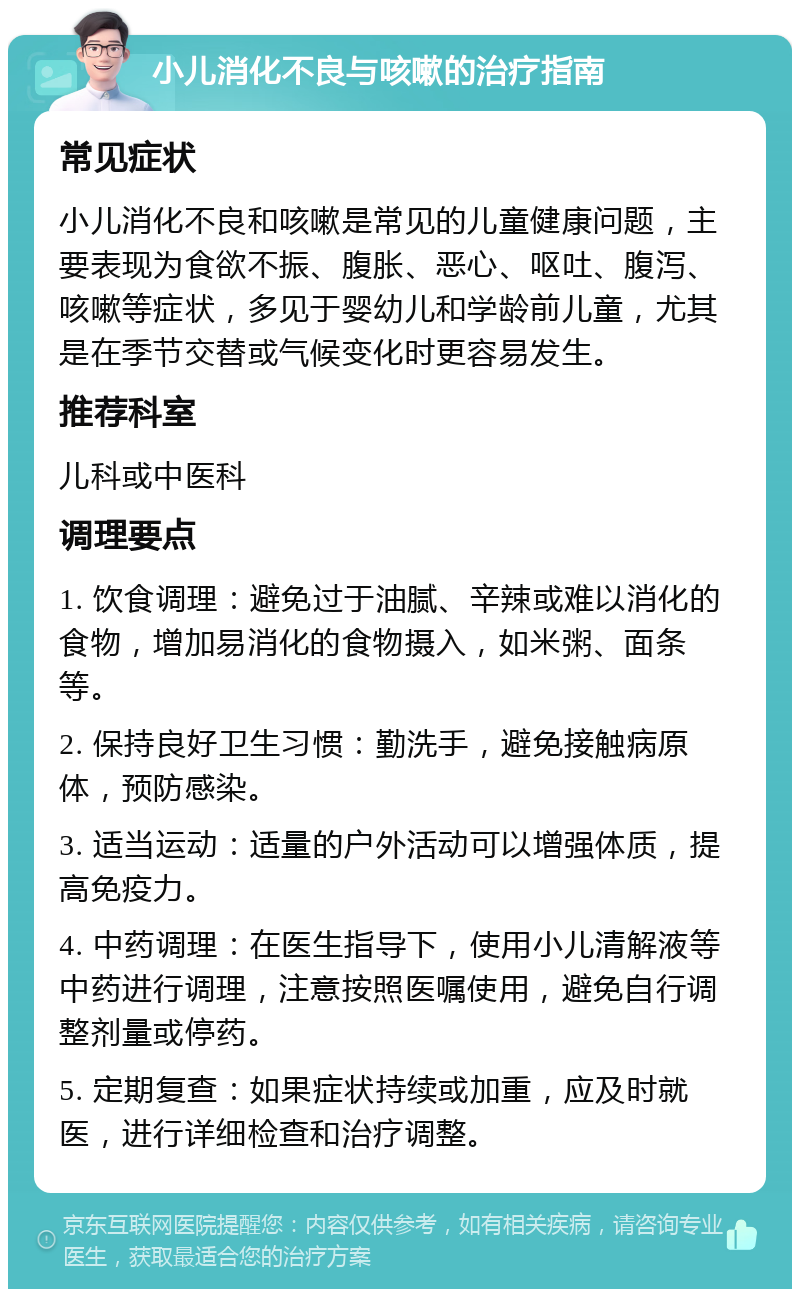 小儿消化不良与咳嗽的治疗指南 常见症状 小儿消化不良和咳嗽是常见的儿童健康问题，主要表现为食欲不振、腹胀、恶心、呕吐、腹泻、咳嗽等症状，多见于婴幼儿和学龄前儿童，尤其是在季节交替或气候变化时更容易发生。 推荐科室 儿科或中医科 调理要点 1. 饮食调理：避免过于油腻、辛辣或难以消化的食物，增加易消化的食物摄入，如米粥、面条等。 2. 保持良好卫生习惯：勤洗手，避免接触病原体，预防感染。 3. 适当运动：适量的户外活动可以增强体质，提高免疫力。 4. 中药调理：在医生指导下，使用小儿清解液等中药进行调理，注意按照医嘱使用，避免自行调整剂量或停药。 5. 定期复查：如果症状持续或加重，应及时就医，进行详细检查和治疗调整。