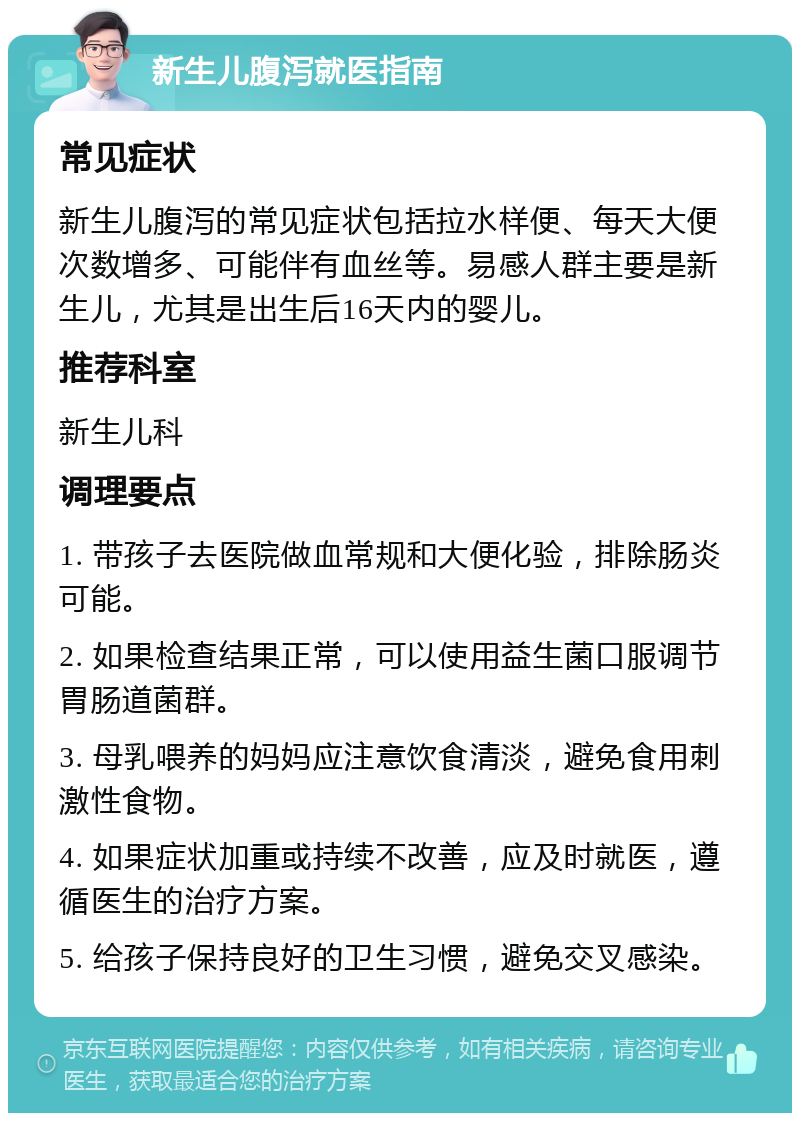 新生儿腹泻就医指南 常见症状 新生儿腹泻的常见症状包括拉水样便、每天大便次数增多、可能伴有血丝等。易感人群主要是新生儿，尤其是出生后16天内的婴儿。 推荐科室 新生儿科 调理要点 1. 带孩子去医院做血常规和大便化验，排除肠炎可能。 2. 如果检查结果正常，可以使用益生菌口服调节胃肠道菌群。 3. 母乳喂养的妈妈应注意饮食清淡，避免食用刺激性食物。 4. 如果症状加重或持续不改善，应及时就医，遵循医生的治疗方案。 5. 给孩子保持良好的卫生习惯，避免交叉感染。