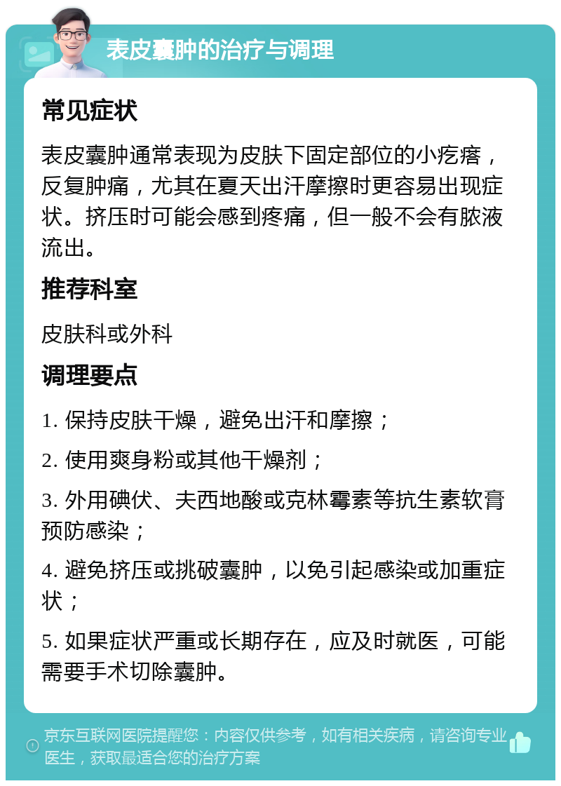 表皮囊肿的治疗与调理 常见症状 表皮囊肿通常表现为皮肤下固定部位的小疙瘩，反复肿痛，尤其在夏天出汗摩擦时更容易出现症状。挤压时可能会感到疼痛，但一般不会有脓液流出。 推荐科室 皮肤科或外科 调理要点 1. 保持皮肤干燥，避免出汗和摩擦； 2. 使用爽身粉或其他干燥剂； 3. 外用碘伏、夫西地酸或克林霉素等抗生素软膏预防感染； 4. 避免挤压或挑破囊肿，以免引起感染或加重症状； 5. 如果症状严重或长期存在，应及时就医，可能需要手术切除囊肿。