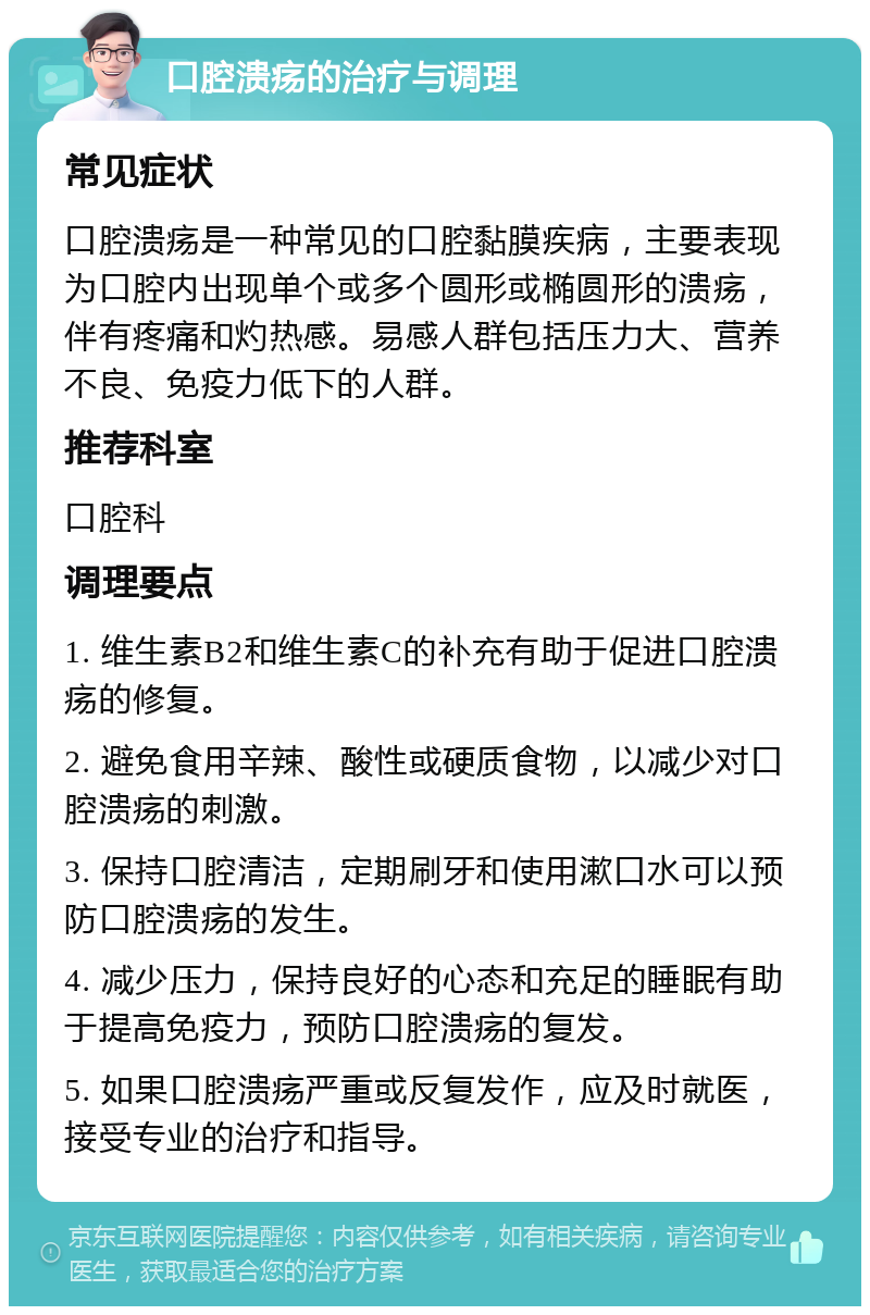 口腔溃疡的治疗与调理 常见症状 口腔溃疡是一种常见的口腔黏膜疾病，主要表现为口腔内出现单个或多个圆形或椭圆形的溃疡，伴有疼痛和灼热感。易感人群包括压力大、营养不良、免疫力低下的人群。 推荐科室 口腔科 调理要点 1. 维生素B2和维生素C的补充有助于促进口腔溃疡的修复。 2. 避免食用辛辣、酸性或硬质食物，以减少对口腔溃疡的刺激。 3. 保持口腔清洁，定期刷牙和使用漱口水可以预防口腔溃疡的发生。 4. 减少压力，保持良好的心态和充足的睡眠有助于提高免疫力，预防口腔溃疡的复发。 5. 如果口腔溃疡严重或反复发作，应及时就医，接受专业的治疗和指导。