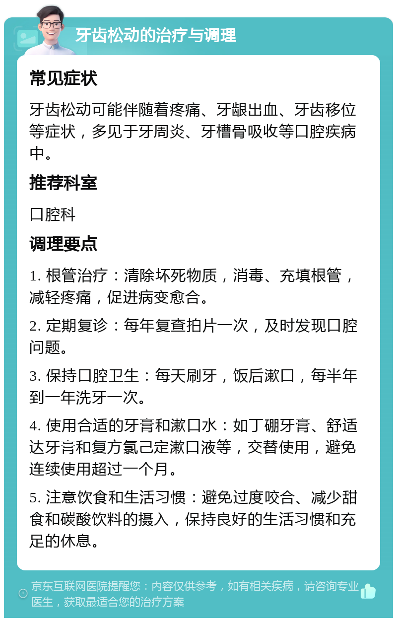 牙齿松动的治疗与调理 常见症状 牙齿松动可能伴随着疼痛、牙龈出血、牙齿移位等症状，多见于牙周炎、牙槽骨吸收等口腔疾病中。 推荐科室 口腔科 调理要点 1. 根管治疗：清除坏死物质，消毒、充填根管，减轻疼痛，促进病变愈合。 2. 定期复诊：每年复查拍片一次，及时发现口腔问题。 3. 保持口腔卫生：每天刷牙，饭后漱口，每半年到一年洗牙一次。 4. 使用合适的牙膏和漱口水：如丁硼牙膏、舒适达牙膏和复方氯己定漱口液等，交替使用，避免连续使用超过一个月。 5. 注意饮食和生活习惯：避免过度咬合、减少甜食和碳酸饮料的摄入，保持良好的生活习惯和充足的休息。