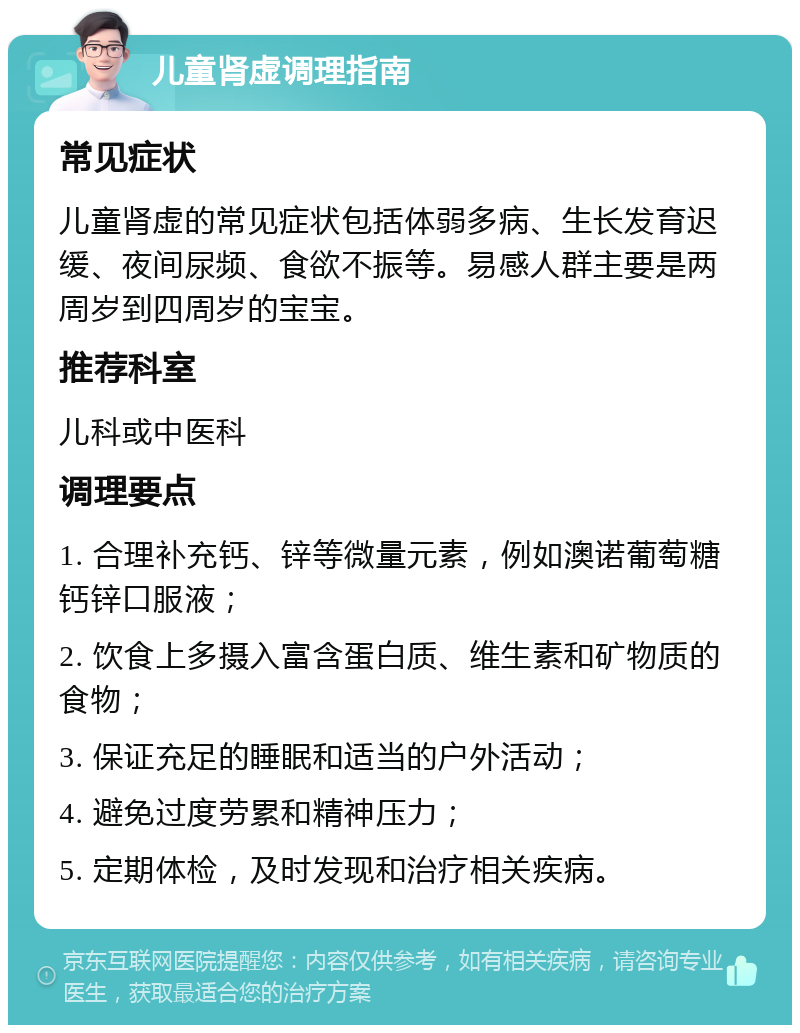 儿童肾虚调理指南 常见症状 儿童肾虚的常见症状包括体弱多病、生长发育迟缓、夜间尿频、食欲不振等。易感人群主要是两周岁到四周岁的宝宝。 推荐科室 儿科或中医科 调理要点 1. 合理补充钙、锌等微量元素，例如澳诺葡萄糖钙锌口服液； 2. 饮食上多摄入富含蛋白质、维生素和矿物质的食物； 3. 保证充足的睡眠和适当的户外活动； 4. 避免过度劳累和精神压力； 5. 定期体检，及时发现和治疗相关疾病。