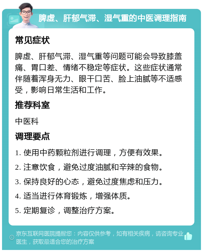 脾虚、肝郁气滞、湿气重的中医调理指南 常见症状 脾虚、肝郁气滞、湿气重等问题可能会导致膝盖痛、胃口差、情绪不稳定等症状。这些症状通常伴随着浑身无力、眼干口苦、脸上油腻等不适感受，影响日常生活和工作。 推荐科室 中医科 调理要点 1. 使用中药颗粒剂进行调理，方便有效果。 2. 注意饮食，避免过度油腻和辛辣的食物。 3. 保持良好的心态，避免过度焦虑和压力。 4. 适当进行体育锻炼，增强体质。 5. 定期复诊，调整治疗方案。