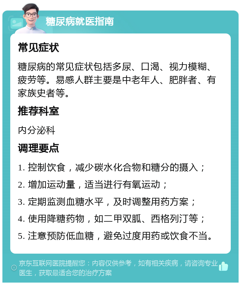 糖尿病就医指南 常见症状 糖尿病的常见症状包括多尿、口渴、视力模糊、疲劳等。易感人群主要是中老年人、肥胖者、有家族史者等。 推荐科室 内分泌科 调理要点 1. 控制饮食，减少碳水化合物和糖分的摄入； 2. 增加运动量，适当进行有氧运动； 3. 定期监测血糖水平，及时调整用药方案； 4. 使用降糖药物，如二甲双胍、西格列汀等； 5. 注意预防低血糖，避免过度用药或饮食不当。