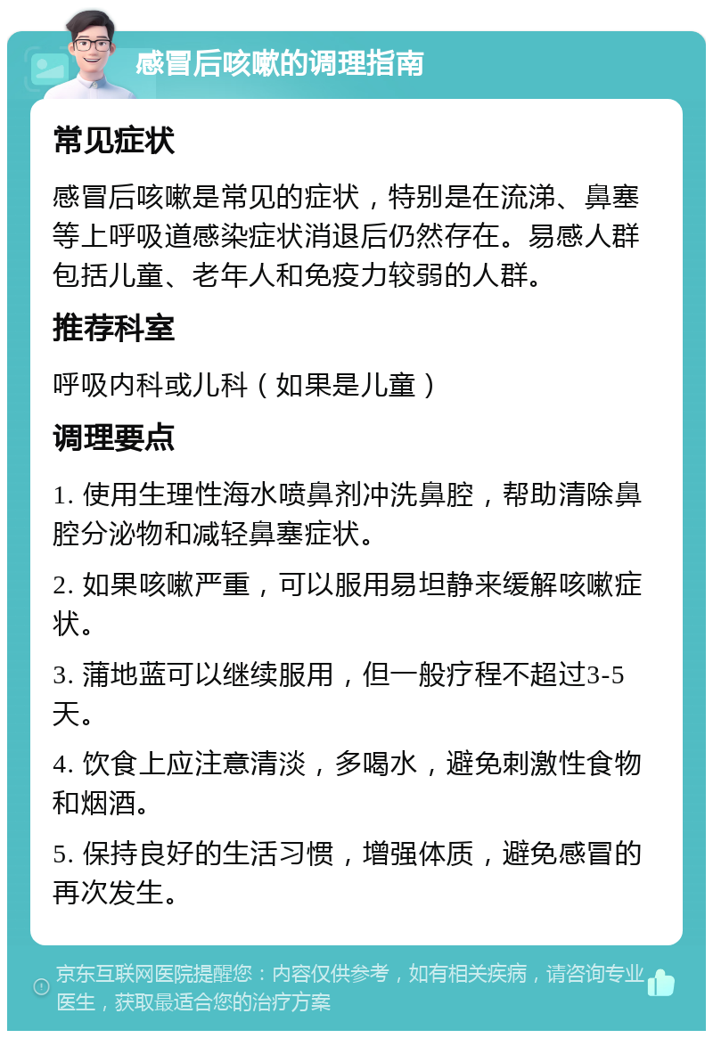 感冒后咳嗽的调理指南 常见症状 感冒后咳嗽是常见的症状，特别是在流涕、鼻塞等上呼吸道感染症状消退后仍然存在。易感人群包括儿童、老年人和免疫力较弱的人群。 推荐科室 呼吸内科或儿科（如果是儿童） 调理要点 1. 使用生理性海水喷鼻剂冲洗鼻腔，帮助清除鼻腔分泌物和减轻鼻塞症状。 2. 如果咳嗽严重，可以服用易坦静来缓解咳嗽症状。 3. 蒲地蓝可以继续服用，但一般疗程不超过3-5天。 4. 饮食上应注意清淡，多喝水，避免刺激性食物和烟酒。 5. 保持良好的生活习惯，增强体质，避免感冒的再次发生。