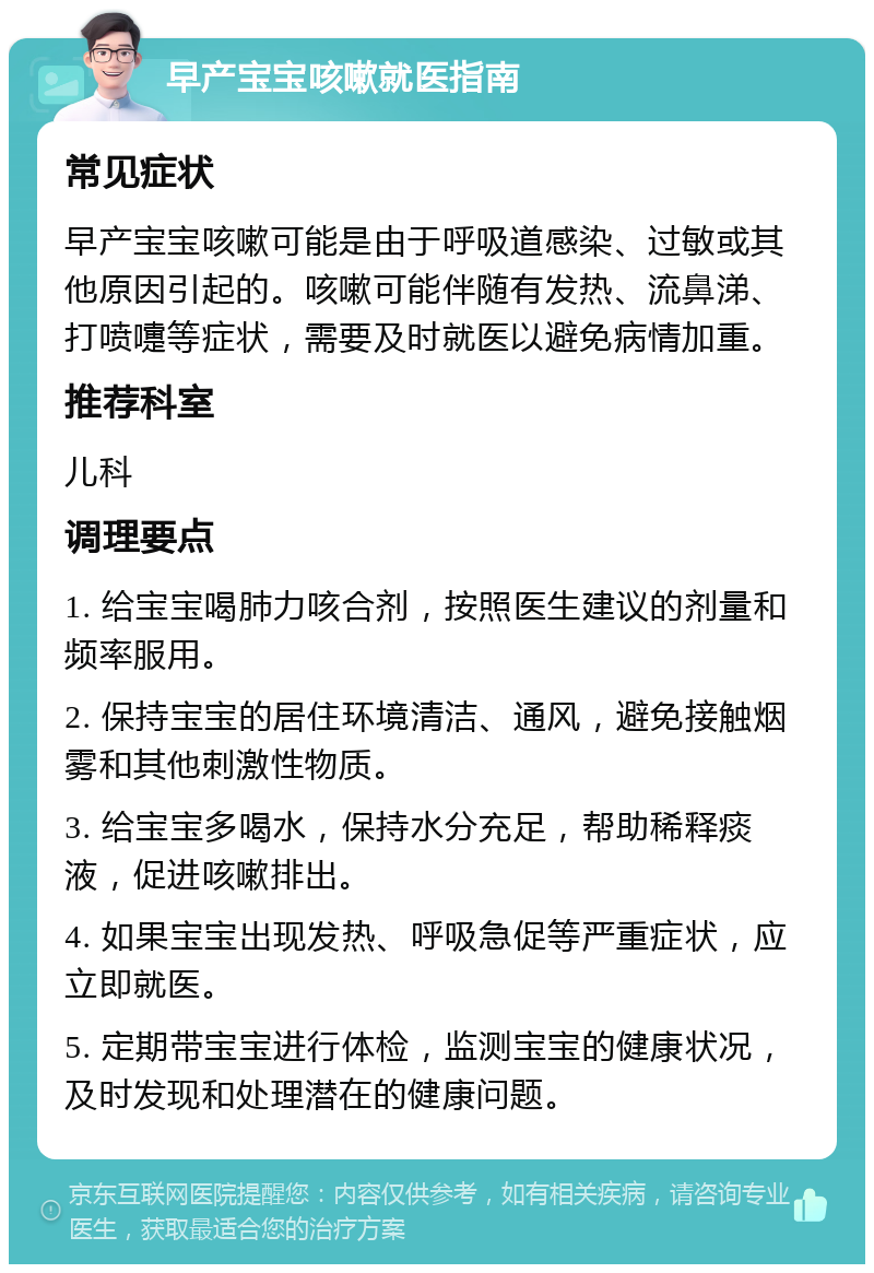 早产宝宝咳嗽就医指南 常见症状 早产宝宝咳嗽可能是由于呼吸道感染、过敏或其他原因引起的。咳嗽可能伴随有发热、流鼻涕、打喷嚏等症状，需要及时就医以避免病情加重。 推荐科室 儿科 调理要点 1. 给宝宝喝肺力咳合剂，按照医生建议的剂量和频率服用。 2. 保持宝宝的居住环境清洁、通风，避免接触烟雾和其他刺激性物质。 3. 给宝宝多喝水，保持水分充足，帮助稀释痰液，促进咳嗽排出。 4. 如果宝宝出现发热、呼吸急促等严重症状，应立即就医。 5. 定期带宝宝进行体检，监测宝宝的健康状况，及时发现和处理潜在的健康问题。