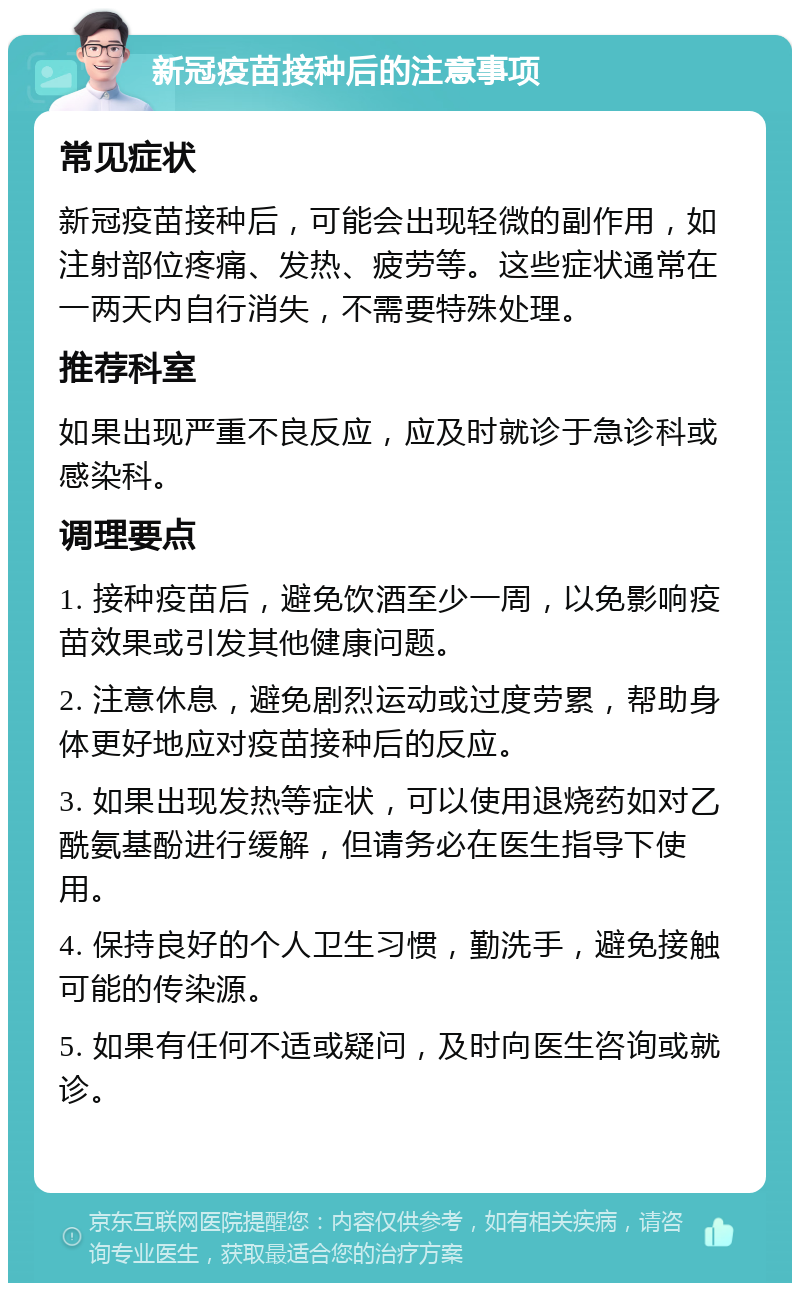 新冠疫苗接种后的注意事项 常见症状 新冠疫苗接种后，可能会出现轻微的副作用，如注射部位疼痛、发热、疲劳等。这些症状通常在一两天内自行消失，不需要特殊处理。 推荐科室 如果出现严重不良反应，应及时就诊于急诊科或感染科。 调理要点 1. 接种疫苗后，避免饮酒至少一周，以免影响疫苗效果或引发其他健康问题。 2. 注意休息，避免剧烈运动或过度劳累，帮助身体更好地应对疫苗接种后的反应。 3. 如果出现发热等症状，可以使用退烧药如对乙酰氨基酚进行缓解，但请务必在医生指导下使用。 4. 保持良好的个人卫生习惯，勤洗手，避免接触可能的传染源。 5. 如果有任何不适或疑问，及时向医生咨询或就诊。