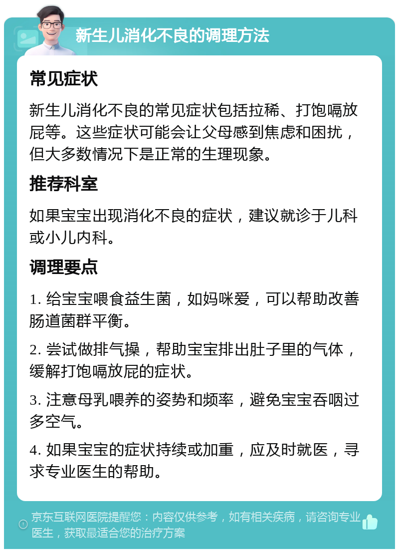 新生儿消化不良的调理方法 常见症状 新生儿消化不良的常见症状包括拉稀、打饱嗝放屁等。这些症状可能会让父母感到焦虑和困扰，但大多数情况下是正常的生理现象。 推荐科室 如果宝宝出现消化不良的症状，建议就诊于儿科或小儿内科。 调理要点 1. 给宝宝喂食益生菌，如妈咪爱，可以帮助改善肠道菌群平衡。 2. 尝试做排气操，帮助宝宝排出肚子里的气体，缓解打饱嗝放屁的症状。 3. 注意母乳喂养的姿势和频率，避免宝宝吞咽过多空气。 4. 如果宝宝的症状持续或加重，应及时就医，寻求专业医生的帮助。