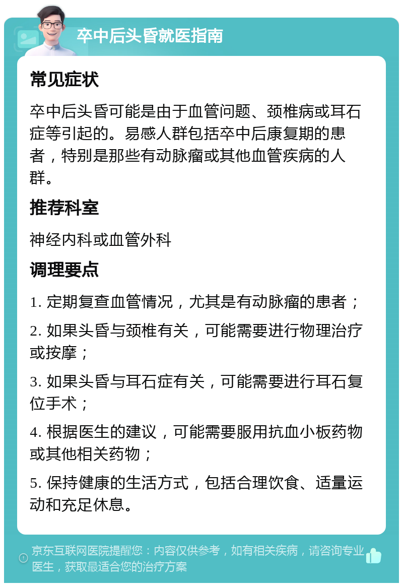 卒中后头昏就医指南 常见症状 卒中后头昏可能是由于血管问题、颈椎病或耳石症等引起的。易感人群包括卒中后康复期的患者，特别是那些有动脉瘤或其他血管疾病的人群。 推荐科室 神经内科或血管外科 调理要点 1. 定期复查血管情况，尤其是有动脉瘤的患者； 2. 如果头昏与颈椎有关，可能需要进行物理治疗或按摩； 3. 如果头昏与耳石症有关，可能需要进行耳石复位手术； 4. 根据医生的建议，可能需要服用抗血小板药物或其他相关药物； 5. 保持健康的生活方式，包括合理饮食、适量运动和充足休息。