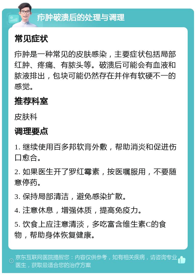 疖肿破溃后的处理与调理 常见症状 疖肿是一种常见的皮肤感染，主要症状包括局部红肿、疼痛、有脓头等。破溃后可能会有血液和脓液排出，包块可能仍然存在并伴有软硬不一的感觉。 推荐科室 皮肤科 调理要点 1. 继续使用百多邦软膏外敷，帮助消炎和促进伤口愈合。 2. 如果医生开了罗红霉素，按医嘱服用，不要随意停药。 3. 保持局部清洁，避免感染扩散。 4. 注意休息，增强体质，提高免疫力。 5. 饮食上应注意清淡，多吃富含维生素C的食物，帮助身体恢复健康。