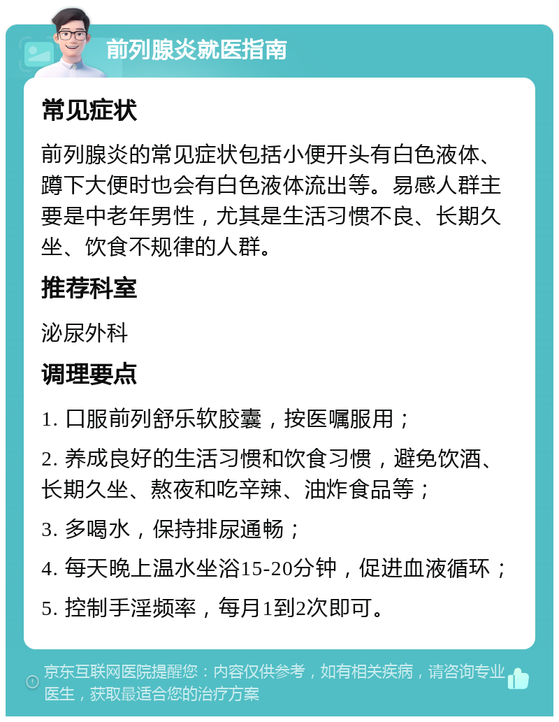 前列腺炎就医指南 常见症状 前列腺炎的常见症状包括小便开头有白色液体、蹲下大便时也会有白色液体流出等。易感人群主要是中老年男性，尤其是生活习惯不良、长期久坐、饮食不规律的人群。 推荐科室 泌尿外科 调理要点 1. 口服前列舒乐软胶囊，按医嘱服用； 2. 养成良好的生活习惯和饮食习惯，避免饮酒、长期久坐、熬夜和吃辛辣、油炸食品等； 3. 多喝水，保持排尿通畅； 4. 每天晚上温水坐浴15-20分钟，促进血液循环； 5. 控制手淫频率，每月1到2次即可。