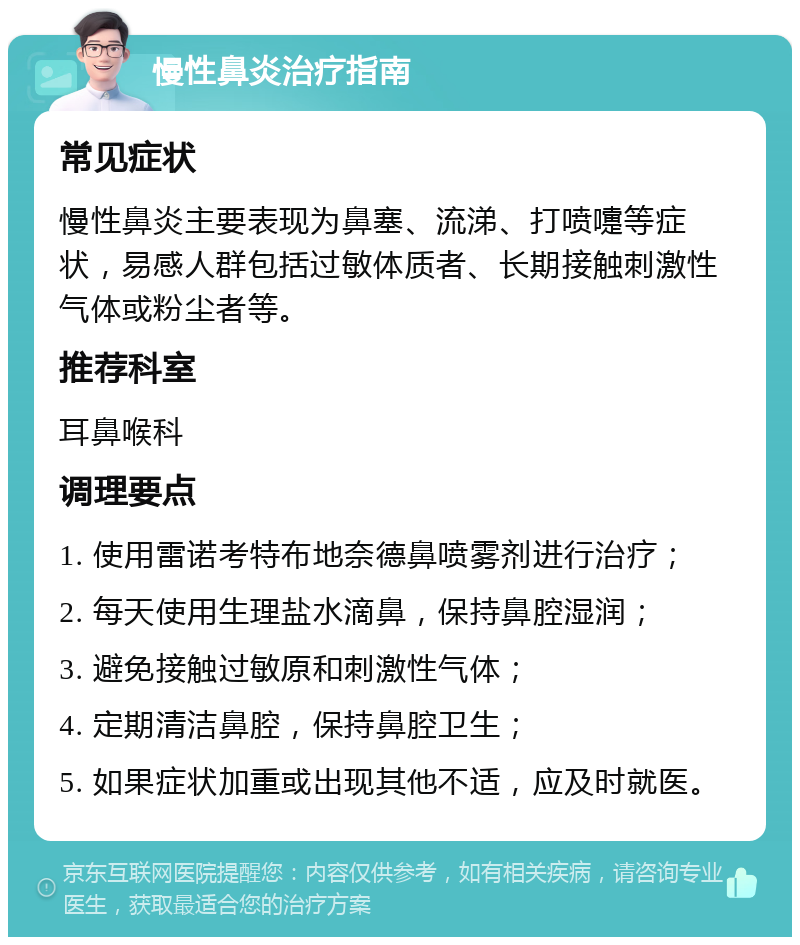 慢性鼻炎治疗指南 常见症状 慢性鼻炎主要表现为鼻塞、流涕、打喷嚏等症状，易感人群包括过敏体质者、长期接触刺激性气体或粉尘者等。 推荐科室 耳鼻喉科 调理要点 1. 使用雷诺考特布地奈德鼻喷雾剂进行治疗； 2. 每天使用生理盐水滴鼻，保持鼻腔湿润； 3. 避免接触过敏原和刺激性气体； 4. 定期清洁鼻腔，保持鼻腔卫生； 5. 如果症状加重或出现其他不适，应及时就医。