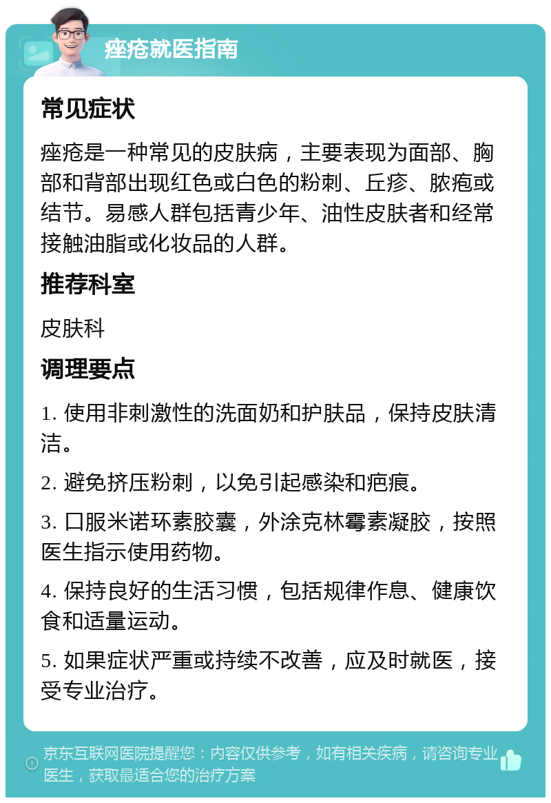 痤疮就医指南 常见症状 痤疮是一种常见的皮肤病，主要表现为面部、胸部和背部出现红色或白色的粉刺、丘疹、脓疱或结节。易感人群包括青少年、油性皮肤者和经常接触油脂或化妆品的人群。 推荐科室 皮肤科 调理要点 1. 使用非刺激性的洗面奶和护肤品，保持皮肤清洁。 2. 避免挤压粉刺，以免引起感染和疤痕。 3. 口服米诺环素胶囊，外涂克林霉素凝胶，按照医生指示使用药物。 4. 保持良好的生活习惯，包括规律作息、健康饮食和适量运动。 5. 如果症状严重或持续不改善，应及时就医，接受专业治疗。