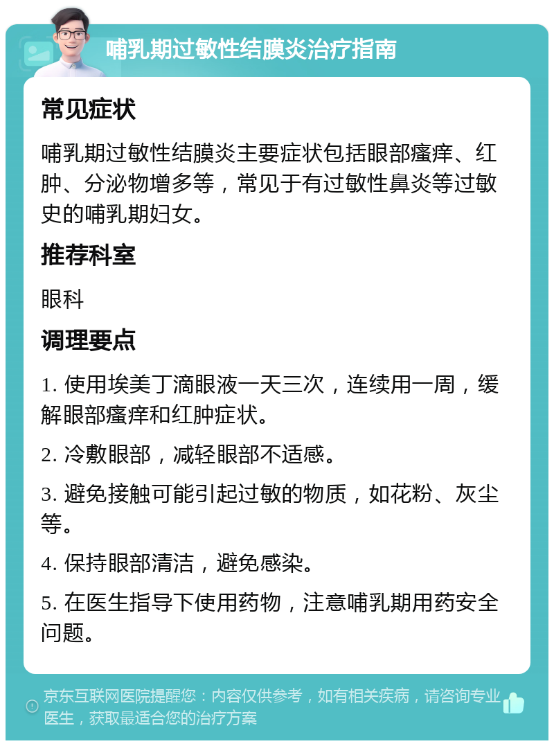 哺乳期过敏性结膜炎治疗指南 常见症状 哺乳期过敏性结膜炎主要症状包括眼部瘙痒、红肿、分泌物增多等，常见于有过敏性鼻炎等过敏史的哺乳期妇女。 推荐科室 眼科 调理要点 1. 使用埃美丁滴眼液一天三次，连续用一周，缓解眼部瘙痒和红肿症状。 2. 冷敷眼部，减轻眼部不适感。 3. 避免接触可能引起过敏的物质，如花粉、灰尘等。 4. 保持眼部清洁，避免感染。 5. 在医生指导下使用药物，注意哺乳期用药安全问题。