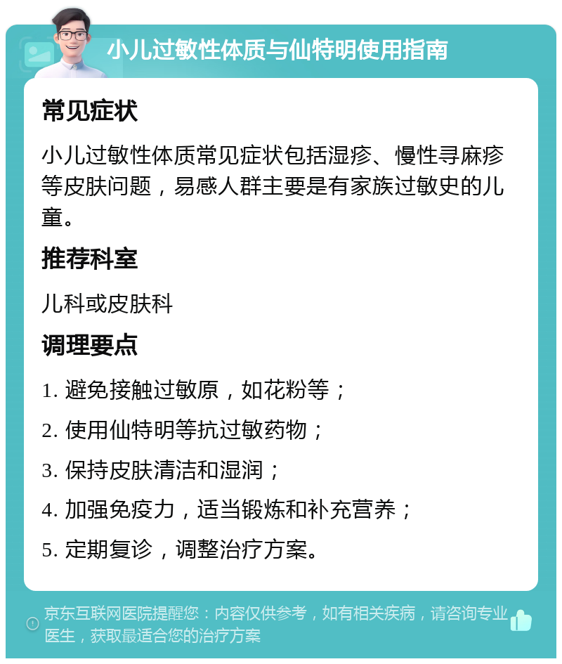 小儿过敏性体质与仙特明使用指南 常见症状 小儿过敏性体质常见症状包括湿疹、慢性寻麻疹等皮肤问题，易感人群主要是有家族过敏史的儿童。 推荐科室 儿科或皮肤科 调理要点 1. 避免接触过敏原，如花粉等； 2. 使用仙特明等抗过敏药物； 3. 保持皮肤清洁和湿润； 4. 加强免疫力，适当锻炼和补充营养； 5. 定期复诊，调整治疗方案。