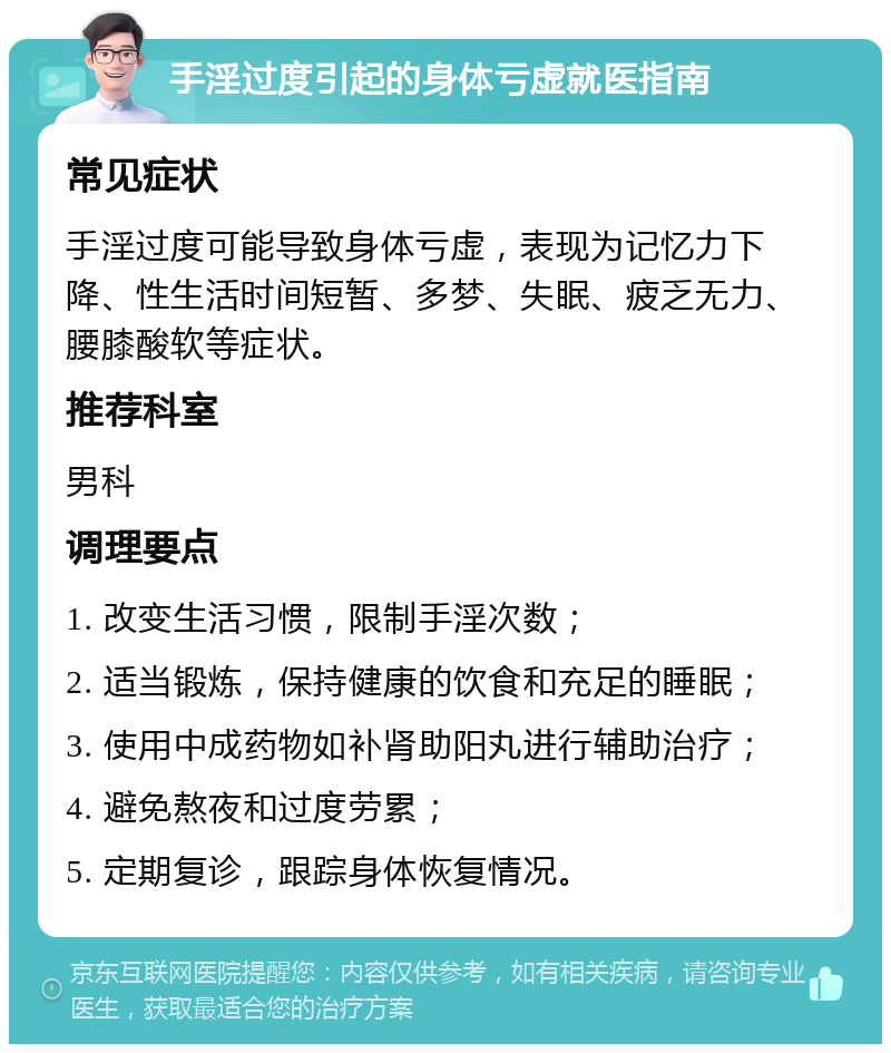 手淫过度引起的身体亏虚就医指南 常见症状 手淫过度可能导致身体亏虚，表现为记忆力下降、性生活时间短暂、多梦、失眠、疲乏无力、腰膝酸软等症状。 推荐科室 男科 调理要点 1. 改变生活习惯，限制手淫次数； 2. 适当锻炼，保持健康的饮食和充足的睡眠； 3. 使用中成药物如补肾助阳丸进行辅助治疗； 4. 避免熬夜和过度劳累； 5. 定期复诊，跟踪身体恢复情况。