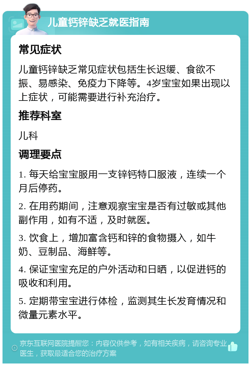 儿童钙锌缺乏就医指南 常见症状 儿童钙锌缺乏常见症状包括生长迟缓、食欲不振、易感染、免疫力下降等。4岁宝宝如果出现以上症状，可能需要进行补充治疗。 推荐科室 儿科 调理要点 1. 每天给宝宝服用一支锌钙特口服液，连续一个月后停药。 2. 在用药期间，注意观察宝宝是否有过敏或其他副作用，如有不适，及时就医。 3. 饮食上，增加富含钙和锌的食物摄入，如牛奶、豆制品、海鲜等。 4. 保证宝宝充足的户外活动和日晒，以促进钙的吸收和利用。 5. 定期带宝宝进行体检，监测其生长发育情况和微量元素水平。