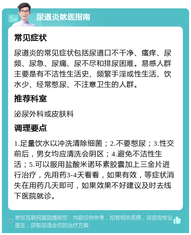 尿道炎就医指南 常见症状 尿道炎的常见症状包括尿道口不干净、瘙痒、尿频、尿急、尿痛、尿不尽和排尿困难。易感人群主要是有不洁性生活史、频繁手淫或性生活、饮水少、经常憋尿、不注意卫生的人群。 推荐科室 泌尿外科或皮肤科 调理要点 1.足量饮水以冲洗清除细菌；2.不要憋尿；3.性交前后，男女均应清洗会阴区；4.避免不洁性生活；5.可以服用盐酸米诺环素胶囊加上三金片进行治疗，先用药3-4天看看，如果有效，等症状消失在用药几天即可，如果效果不好建议及时去线下医院就诊。