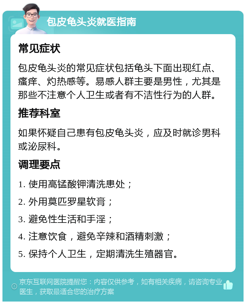 包皮龟头炎就医指南 常见症状 包皮龟头炎的常见症状包括龟头下面出现红点、瘙痒、灼热感等。易感人群主要是男性，尤其是那些不注意个人卫生或者有不洁性行为的人群。 推荐科室 如果怀疑自己患有包皮龟头炎，应及时就诊男科或泌尿科。 调理要点 1. 使用高锰酸钾清洗患处； 2. 外用莫匹罗星软膏； 3. 避免性生活和手淫； 4. 注意饮食，避免辛辣和酒精刺激； 5. 保持个人卫生，定期清洗生殖器官。