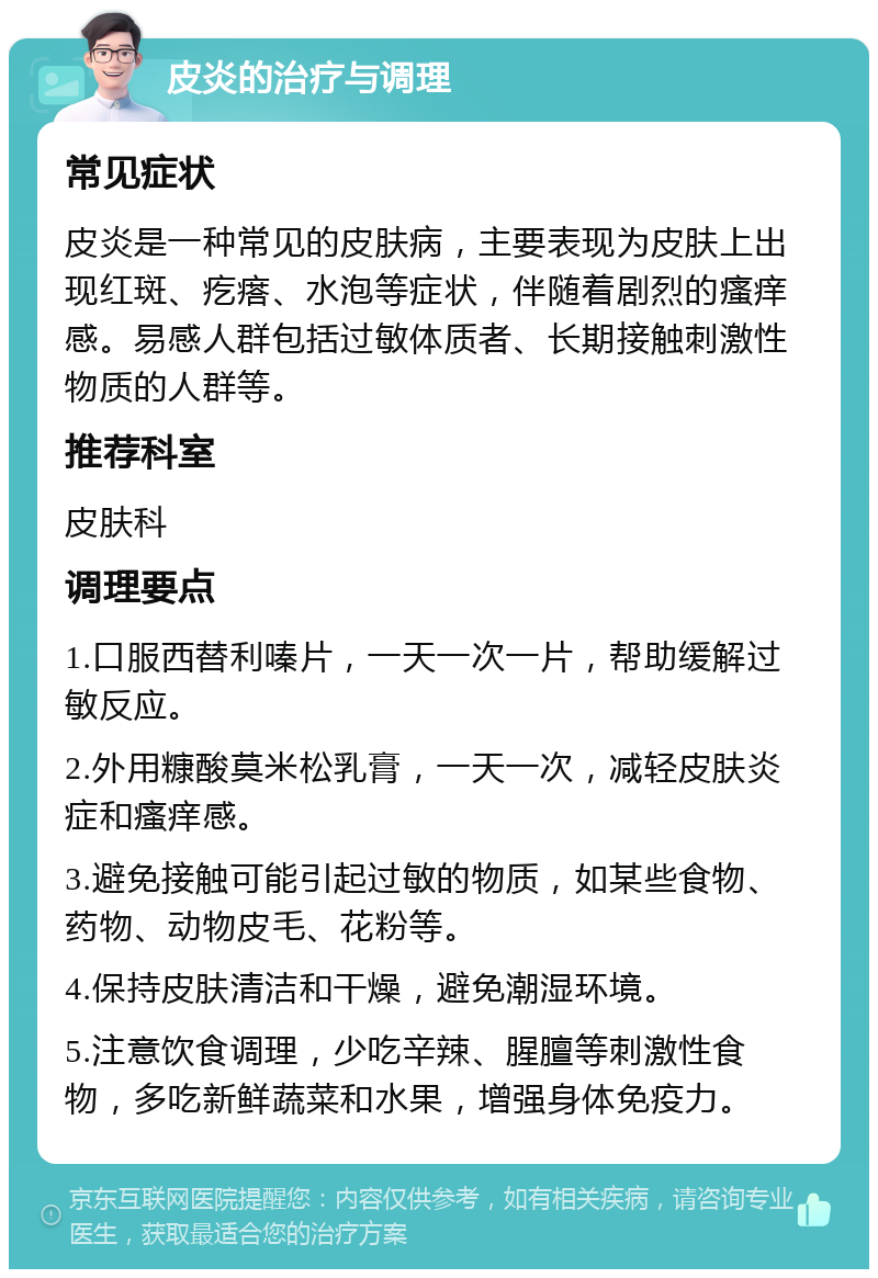 皮炎的治疗与调理 常见症状 皮炎是一种常见的皮肤病，主要表现为皮肤上出现红斑、疙瘩、水泡等症状，伴随着剧烈的瘙痒感。易感人群包括过敏体质者、长期接触刺激性物质的人群等。 推荐科室 皮肤科 调理要点 1.口服西替利嗪片，一天一次一片，帮助缓解过敏反应。 2.外用糠酸莫米松乳膏，一天一次，减轻皮肤炎症和瘙痒感。 3.避免接触可能引起过敏的物质，如某些食物、药物、动物皮毛、花粉等。 4.保持皮肤清洁和干燥，避免潮湿环境。 5.注意饮食调理，少吃辛辣、腥膻等刺激性食物，多吃新鲜蔬菜和水果，增强身体免疫力。