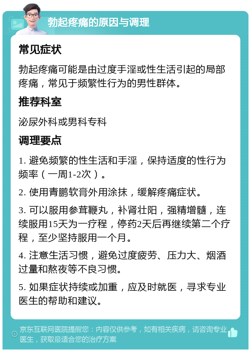 勃起疼痛的原因与调理 常见症状 勃起疼痛可能是由过度手淫或性生活引起的局部疼痛，常见于频繁性行为的男性群体。 推荐科室 泌尿外科或男科专科 调理要点 1. 避免频繁的性生活和手淫，保持适度的性行为频率（一周1-2次）。 2. 使用青鹏软膏外用涂抹，缓解疼痛症状。 3. 可以服用参茸鞭丸，补肾壮阳，强精增髓，连续服用15天为一疗程，停药2天后再继续第二个疗程，至少坚持服用一个月。 4. 注意生活习惯，避免过度疲劳、压力大、烟酒过量和熬夜等不良习惯。 5. 如果症状持续或加重，应及时就医，寻求专业医生的帮助和建议。