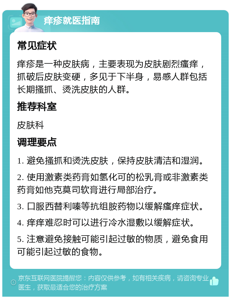 痒疹就医指南 常见症状 痒疹是一种皮肤病，主要表现为皮肤剧烈瘙痒，抓破后皮肤变硬，多见于下半身，易感人群包括长期搔抓、烫洗皮肤的人群。 推荐科室 皮肤科 调理要点 1. 避免搔抓和烫洗皮肤，保持皮肤清洁和湿润。 2. 使用激素类药膏如氢化可的松乳膏或非激素类药膏如他克莫司软膏进行局部治疗。 3. 口服西替利嗪等抗组胺药物以缓解瘙痒症状。 4. 痒痒难忍时可以进行冷水湿敷以缓解症状。 5. 注意避免接触可能引起过敏的物质，避免食用可能引起过敏的食物。