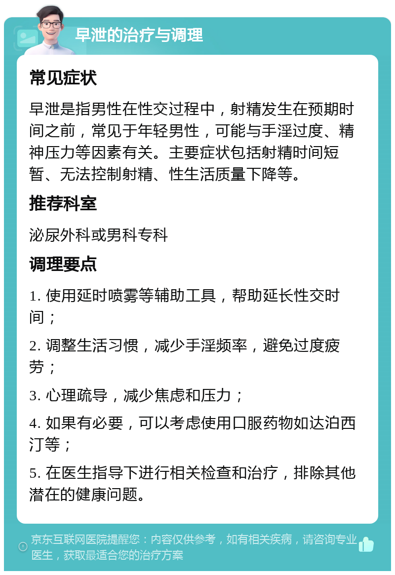 早泄的治疗与调理 常见症状 早泄是指男性在性交过程中，射精发生在预期时间之前，常见于年轻男性，可能与手淫过度、精神压力等因素有关。主要症状包括射精时间短暂、无法控制射精、性生活质量下降等。 推荐科室 泌尿外科或男科专科 调理要点 1. 使用延时喷雾等辅助工具，帮助延长性交时间； 2. 调整生活习惯，减少手淫频率，避免过度疲劳； 3. 心理疏导，减少焦虑和压力； 4. 如果有必要，可以考虑使用口服药物如达泊西汀等； 5. 在医生指导下进行相关检查和治疗，排除其他潜在的健康问题。