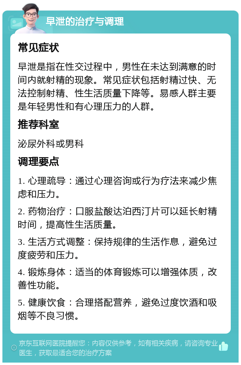 早泄的治疗与调理 常见症状 早泄是指在性交过程中，男性在未达到满意的时间内就射精的现象。常见症状包括射精过快、无法控制射精、性生活质量下降等。易感人群主要是年轻男性和有心理压力的人群。 推荐科室 泌尿外科或男科 调理要点 1. 心理疏导：通过心理咨询或行为疗法来减少焦虑和压力。 2. 药物治疗：口服盐酸达泊西汀片可以延长射精时间，提高性生活质量。 3. 生活方式调整：保持规律的生活作息，避免过度疲劳和压力。 4. 锻炼身体：适当的体育锻炼可以增强体质，改善性功能。 5. 健康饮食：合理搭配营养，避免过度饮酒和吸烟等不良习惯。