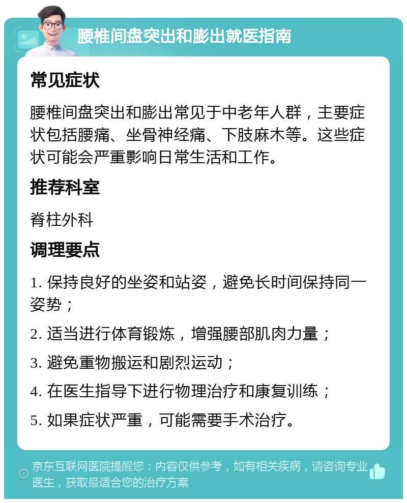 腰椎间盘突出和膨出就医指南 常见症状 腰椎间盘突出和膨出常见于中老年人群，主要症状包括腰痛、坐骨神经痛、下肢麻木等。这些症状可能会严重影响日常生活和工作。 推荐科室 脊柱外科 调理要点 1. 保持良好的坐姿和站姿，避免长时间保持同一姿势； 2. 适当进行体育锻炼，增强腰部肌肉力量； 3. 避免重物搬运和剧烈运动； 4. 在医生指导下进行物理治疗和康复训练； 5. 如果症状严重，可能需要手术治疗。