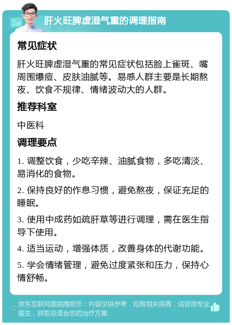 肝火旺脾虚湿气重的调理指南 常见症状 肝火旺脾虚湿气重的常见症状包括脸上雀斑、嘴周围爆痘、皮肤油腻等。易感人群主要是长期熬夜、饮食不规律、情绪波动大的人群。 推荐科室 中医科 调理要点 1. 调整饮食，少吃辛辣、油腻食物，多吃清淡、易消化的食物。 2. 保持良好的作息习惯，避免熬夜，保证充足的睡眠。 3. 使用中成药如疏肝草等进行调理，需在医生指导下使用。 4. 适当运动，增强体质，改善身体的代谢功能。 5. 学会情绪管理，避免过度紧张和压力，保持心情舒畅。