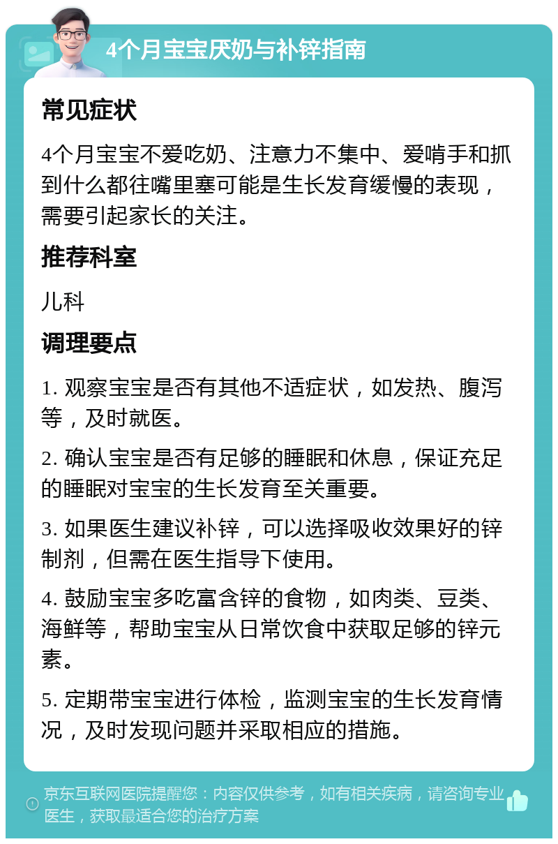 4个月宝宝厌奶与补锌指南 常见症状 4个月宝宝不爱吃奶、注意力不集中、爱啃手和抓到什么都往嘴里塞可能是生长发育缓慢的表现，需要引起家长的关注。 推荐科室 儿科 调理要点 1. 观察宝宝是否有其他不适症状，如发热、腹泻等，及时就医。 2. 确认宝宝是否有足够的睡眠和休息，保证充足的睡眠对宝宝的生长发育至关重要。 3. 如果医生建议补锌，可以选择吸收效果好的锌制剂，但需在医生指导下使用。 4. 鼓励宝宝多吃富含锌的食物，如肉类、豆类、海鲜等，帮助宝宝从日常饮食中获取足够的锌元素。 5. 定期带宝宝进行体检，监测宝宝的生长发育情况，及时发现问题并采取相应的措施。