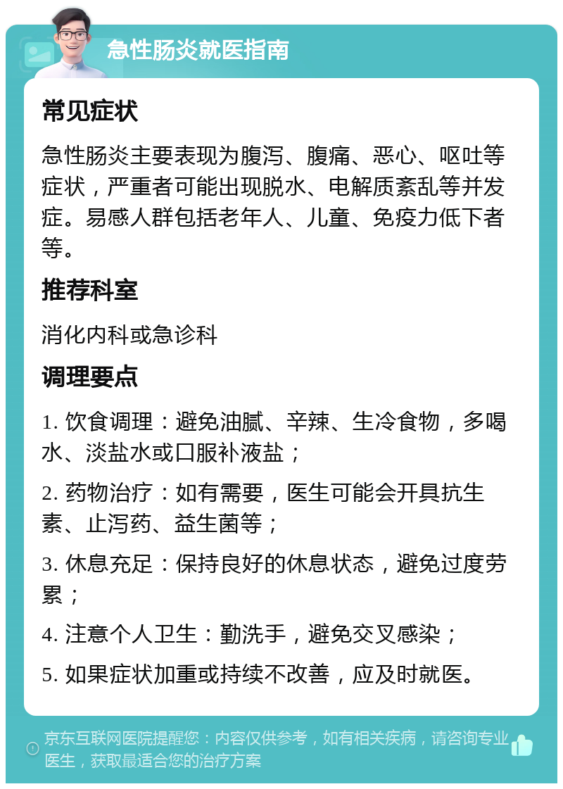 急性肠炎就医指南 常见症状 急性肠炎主要表现为腹泻、腹痛、恶心、呕吐等症状，严重者可能出现脱水、电解质紊乱等并发症。易感人群包括老年人、儿童、免疫力低下者等。 推荐科室 消化内科或急诊科 调理要点 1. 饮食调理：避免油腻、辛辣、生冷食物，多喝水、淡盐水或口服补液盐； 2. 药物治疗：如有需要，医生可能会开具抗生素、止泻药、益生菌等； 3. 休息充足：保持良好的休息状态，避免过度劳累； 4. 注意个人卫生：勤洗手，避免交叉感染； 5. 如果症状加重或持续不改善，应及时就医。