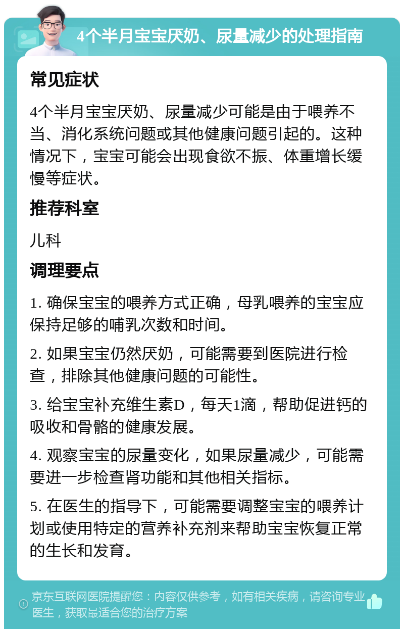 4个半月宝宝厌奶、尿量减少的处理指南 常见症状 4个半月宝宝厌奶、尿量减少可能是由于喂养不当、消化系统问题或其他健康问题引起的。这种情况下，宝宝可能会出现食欲不振、体重增长缓慢等症状。 推荐科室 儿科 调理要点 1. 确保宝宝的喂养方式正确，母乳喂养的宝宝应保持足够的哺乳次数和时间。 2. 如果宝宝仍然厌奶，可能需要到医院进行检查，排除其他健康问题的可能性。 3. 给宝宝补充维生素D，每天1滴，帮助促进钙的吸收和骨骼的健康发展。 4. 观察宝宝的尿量变化，如果尿量减少，可能需要进一步检查肾功能和其他相关指标。 5. 在医生的指导下，可能需要调整宝宝的喂养计划或使用特定的营养补充剂来帮助宝宝恢复正常的生长和发育。