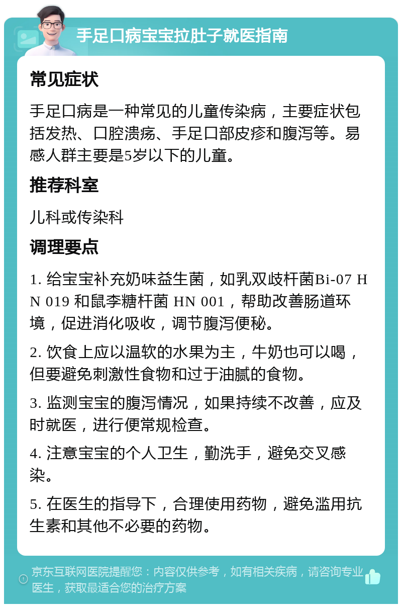 手足口病宝宝拉肚子就医指南 常见症状 手足口病是一种常见的儿童传染病，主要症状包括发热、口腔溃疡、手足口部皮疹和腹泻等。易感人群主要是5岁以下的儿童。 推荐科室 儿科或传染科 调理要点 1. 给宝宝补充奶味益生菌，如乳双歧杆菌Bi-07 HN 019 和鼠李糖杆菌 HN 001，帮助改善肠道环境，促进消化吸收，调节腹泻便秘。 2. 饮食上应以温软的水果为主，牛奶也可以喝，但要避免刺激性食物和过于油腻的食物。 3. 监测宝宝的腹泻情况，如果持续不改善，应及时就医，进行便常规检查。 4. 注意宝宝的个人卫生，勤洗手，避免交叉感染。 5. 在医生的指导下，合理使用药物，避免滥用抗生素和其他不必要的药物。