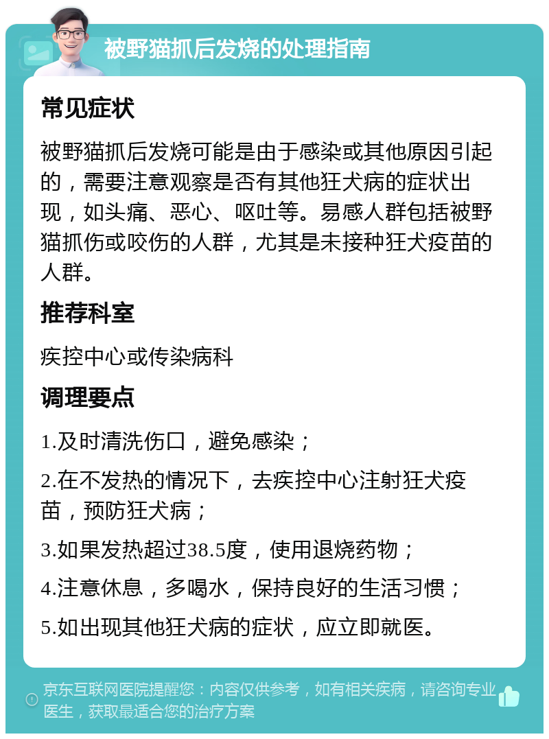 被野猫抓后发烧的处理指南 常见症状 被野猫抓后发烧可能是由于感染或其他原因引起的，需要注意观察是否有其他狂犬病的症状出现，如头痛、恶心、呕吐等。易感人群包括被野猫抓伤或咬伤的人群，尤其是未接种狂犬疫苗的人群。 推荐科室 疾控中心或传染病科 调理要点 1.及时清洗伤口，避免感染； 2.在不发热的情况下，去疾控中心注射狂犬疫苗，预防狂犬病； 3.如果发热超过38.5度，使用退烧药物； 4.注意休息，多喝水，保持良好的生活习惯； 5.如出现其他狂犬病的症状，应立即就医。