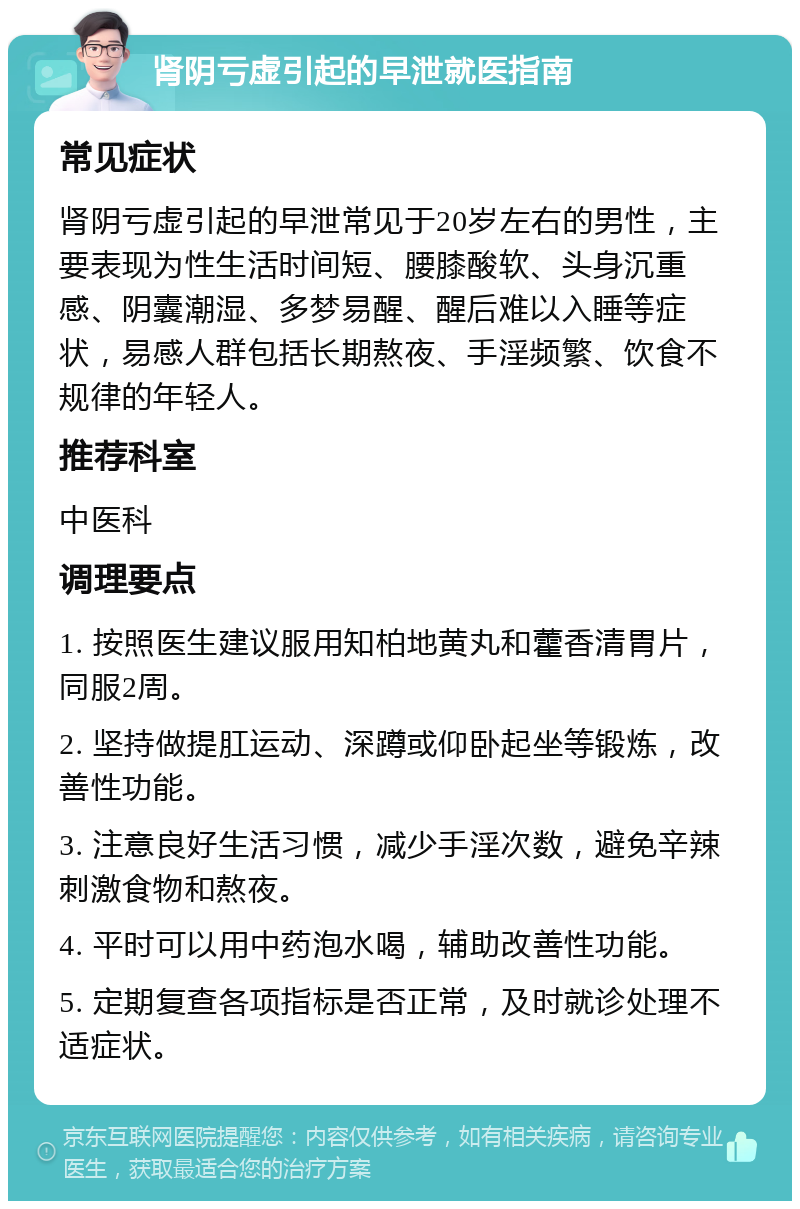 肾阴亏虚引起的早泄就医指南 常见症状 肾阴亏虚引起的早泄常见于20岁左右的男性，主要表现为性生活时间短、腰膝酸软、头身沉重感、阴囊潮湿、多梦易醒、醒后难以入睡等症状，易感人群包括长期熬夜、手淫频繁、饮食不规律的年轻人。 推荐科室 中医科 调理要点 1. 按照医生建议服用知柏地黄丸和藿香清胃片，同服2周。 2. 坚持做提肛运动、深蹲或仰卧起坐等锻炼，改善性功能。 3. 注意良好生活习惯，减少手淫次数，避免辛辣刺激食物和熬夜。 4. 平时可以用中药泡水喝，辅助改善性功能。 5. 定期复查各项指标是否正常，及时就诊处理不适症状。