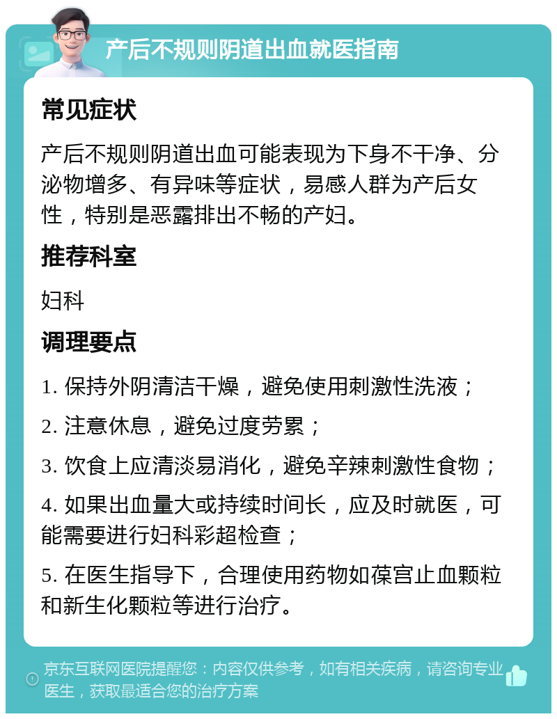 产后不规则阴道出血就医指南 常见症状 产后不规则阴道出血可能表现为下身不干净、分泌物增多、有异味等症状，易感人群为产后女性，特别是恶露排出不畅的产妇。 推荐科室 妇科 调理要点 1. 保持外阴清洁干燥，避免使用刺激性洗液； 2. 注意休息，避免过度劳累； 3. 饮食上应清淡易消化，避免辛辣刺激性食物； 4. 如果出血量大或持续时间长，应及时就医，可能需要进行妇科彩超检查； 5. 在医生指导下，合理使用药物如葆宫止血颗粒和新生化颗粒等进行治疗。