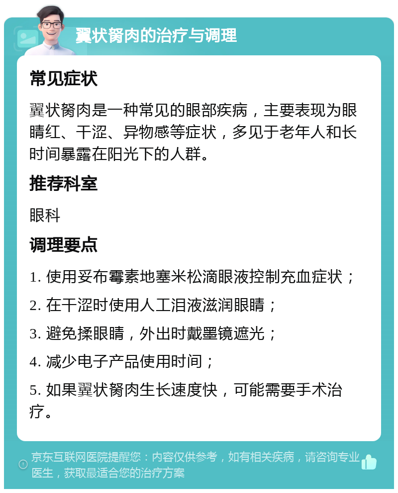 翼状胬肉的治疗与调理 常见症状 翼状胬肉是一种常见的眼部疾病，主要表现为眼睛红、干涩、异物感等症状，多见于老年人和长时间暴露在阳光下的人群。 推荐科室 眼科 调理要点 1. 使用妥布霉素地塞米松滴眼液控制充血症状； 2. 在干涩时使用人工泪液滋润眼睛； 3. 避免揉眼睛，外出时戴墨镜遮光； 4. 减少电子产品使用时间； 5. 如果翼状胬肉生长速度快，可能需要手术治疗。