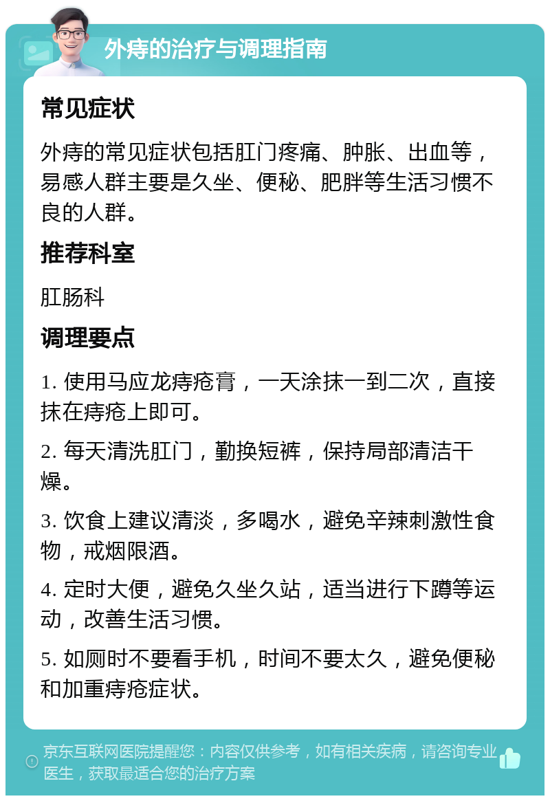 外痔的治疗与调理指南 常见症状 外痔的常见症状包括肛门疼痛、肿胀、出血等，易感人群主要是久坐、便秘、肥胖等生活习惯不良的人群。 推荐科室 肛肠科 调理要点 1. 使用马应龙痔疮膏，一天涂抹一到二次，直接抹在痔疮上即可。 2. 每天清洗肛门，勤换短裤，保持局部清洁干燥。 3. 饮食上建议清淡，多喝水，避免辛辣刺激性食物，戒烟限酒。 4. 定时大便，避免久坐久站，适当进行下蹲等运动，改善生活习惯。 5. 如厕时不要看手机，时间不要太久，避免便秘和加重痔疮症状。