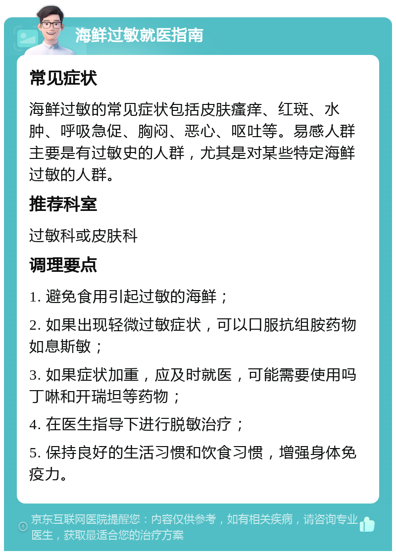 海鲜过敏就医指南 常见症状 海鲜过敏的常见症状包括皮肤瘙痒、红斑、水肿、呼吸急促、胸闷、恶心、呕吐等。易感人群主要是有过敏史的人群，尤其是对某些特定海鲜过敏的人群。 推荐科室 过敏科或皮肤科 调理要点 1. 避免食用引起过敏的海鲜； 2. 如果出现轻微过敏症状，可以口服抗组胺药物如息斯敏； 3. 如果症状加重，应及时就医，可能需要使用吗丁啉和开瑞坦等药物； 4. 在医生指导下进行脱敏治疗； 5. 保持良好的生活习惯和饮食习惯，增强身体免疫力。