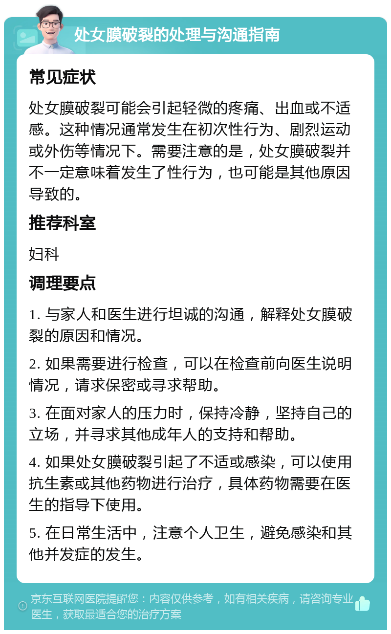 处女膜破裂的处理与沟通指南 常见症状 处女膜破裂可能会引起轻微的疼痛、出血或不适感。这种情况通常发生在初次性行为、剧烈运动或外伤等情况下。需要注意的是，处女膜破裂并不一定意味着发生了性行为，也可能是其他原因导致的。 推荐科室 妇科 调理要点 1. 与家人和医生进行坦诚的沟通，解释处女膜破裂的原因和情况。 2. 如果需要进行检查，可以在检查前向医生说明情况，请求保密或寻求帮助。 3. 在面对家人的压力时，保持冷静，坚持自己的立场，并寻求其他成年人的支持和帮助。 4. 如果处女膜破裂引起了不适或感染，可以使用抗生素或其他药物进行治疗，具体药物需要在医生的指导下使用。 5. 在日常生活中，注意个人卫生，避免感染和其他并发症的发生。