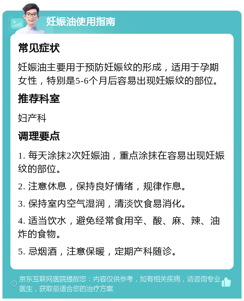 妊娠油使用指南 常见症状 妊娠油主要用于预防妊娠纹的形成，适用于孕期女性，特别是5-6个月后容易出现妊娠纹的部位。 推荐科室 妇产科 调理要点 1. 每天涂抹2次妊娠油，重点涂抹在容易出现妊娠纹的部位。 2. 注意休息，保持良好情绪，规律作息。 3. 保持室内空气湿润，清淡饮食易消化。 4. 适当饮水，避免经常食用辛、酸、麻、辣、油炸的食物。 5. 忌烟酒，注意保暖，定期产科随诊。