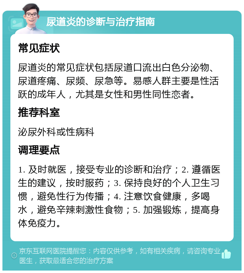 尿道炎的诊断与治疗指南 常见症状 尿道炎的常见症状包括尿道口流出白色分泌物、尿道疼痛、尿频、尿急等。易感人群主要是性活跃的成年人，尤其是女性和男性同性恋者。 推荐科室 泌尿外科或性病科 调理要点 1. 及时就医，接受专业的诊断和治疗；2. 遵循医生的建议，按时服药；3. 保持良好的个人卫生习惯，避免性行为传播；4. 注意饮食健康，多喝水，避免辛辣刺激性食物；5. 加强锻炼，提高身体免疫力。