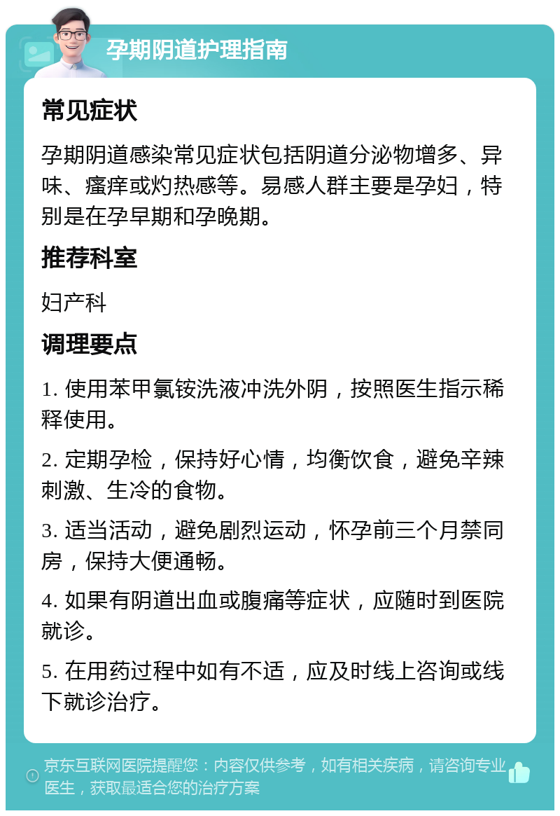 孕期阴道护理指南 常见症状 孕期阴道感染常见症状包括阴道分泌物增多、异味、瘙痒或灼热感等。易感人群主要是孕妇，特别是在孕早期和孕晚期。 推荐科室 妇产科 调理要点 1. 使用苯甲氯铵洗液冲洗外阴，按照医生指示稀释使用。 2. 定期孕检，保持好心情，均衡饮食，避免辛辣刺激、生冷的食物。 3. 适当活动，避免剧烈运动，怀孕前三个月禁同房，保持大便通畅。 4. 如果有阴道出血或腹痛等症状，应随时到医院就诊。 5. 在用药过程中如有不适，应及时线上咨询或线下就诊治疗。