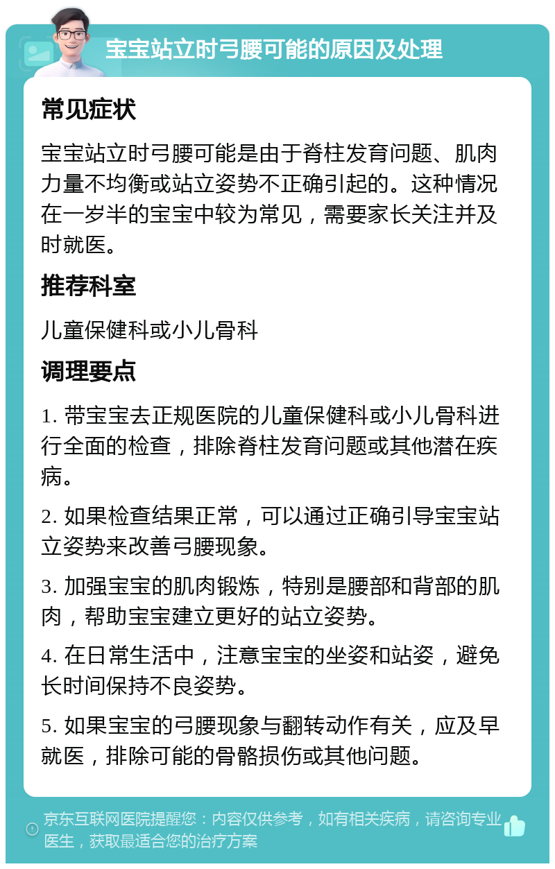 宝宝站立时弓腰可能的原因及处理 常见症状 宝宝站立时弓腰可能是由于脊柱发育问题、肌肉力量不均衡或站立姿势不正确引起的。这种情况在一岁半的宝宝中较为常见，需要家长关注并及时就医。 推荐科室 儿童保健科或小儿骨科 调理要点 1. 带宝宝去正规医院的儿童保健科或小儿骨科进行全面的检查，排除脊柱发育问题或其他潜在疾病。 2. 如果检查结果正常，可以通过正确引导宝宝站立姿势来改善弓腰现象。 3. 加强宝宝的肌肉锻炼，特别是腰部和背部的肌肉，帮助宝宝建立更好的站立姿势。 4. 在日常生活中，注意宝宝的坐姿和站姿，避免长时间保持不良姿势。 5. 如果宝宝的弓腰现象与翻转动作有关，应及早就医，排除可能的骨骼损伤或其他问题。