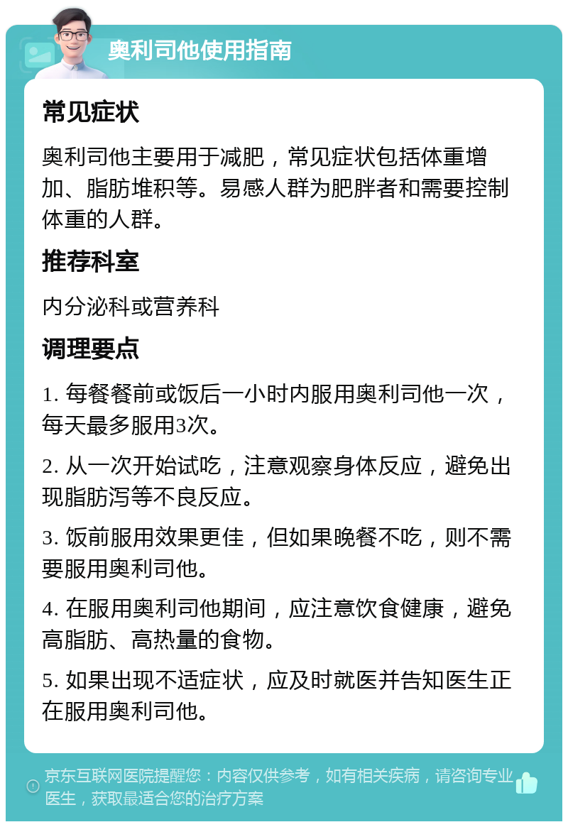 奥利司他使用指南 常见症状 奥利司他主要用于减肥，常见症状包括体重增加、脂肪堆积等。易感人群为肥胖者和需要控制体重的人群。 推荐科室 内分泌科或营养科 调理要点 1. 每餐餐前或饭后一小时内服用奥利司他一次，每天最多服用3次。 2. 从一次开始试吃，注意观察身体反应，避免出现脂肪泻等不良反应。 3. 饭前服用效果更佳，但如果晚餐不吃，则不需要服用奥利司他。 4. 在服用奥利司他期间，应注意饮食健康，避免高脂肪、高热量的食物。 5. 如果出现不适症状，应及时就医并告知医生正在服用奥利司他。