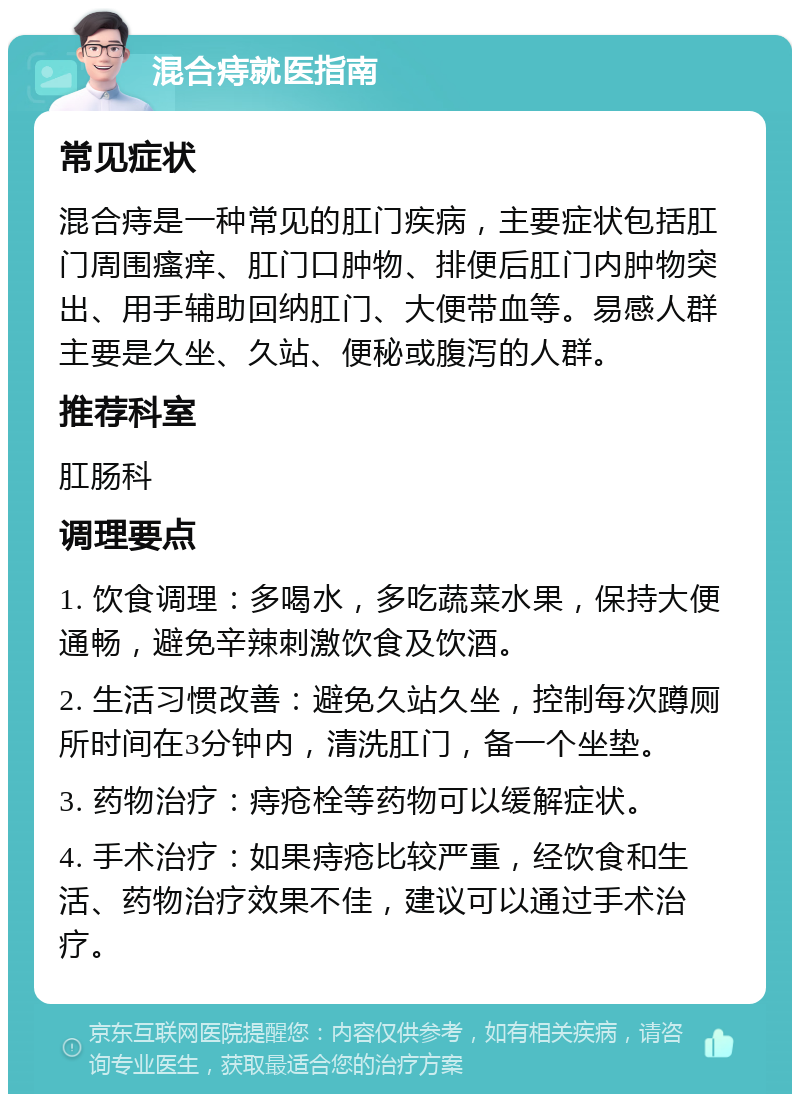 混合痔就医指南 常见症状 混合痔是一种常见的肛门疾病，主要症状包括肛门周围瘙痒、肛门口肿物、排便后肛门内肿物突出、用手辅助回纳肛门、大便带血等。易感人群主要是久坐、久站、便秘或腹泻的人群。 推荐科室 肛肠科 调理要点 1. 饮食调理：多喝水，多吃蔬菜水果，保持大便通畅，避免辛辣刺激饮食及饮酒。 2. 生活习惯改善：避免久站久坐，控制每次蹲厕所时间在3分钟内，清洗肛门，备一个坐垫。 3. 药物治疗：痔疮栓等药物可以缓解症状。 4. 手术治疗：如果痔疮比较严重，经饮食和生活、药物治疗效果不佳，建议可以通过手术治疗。