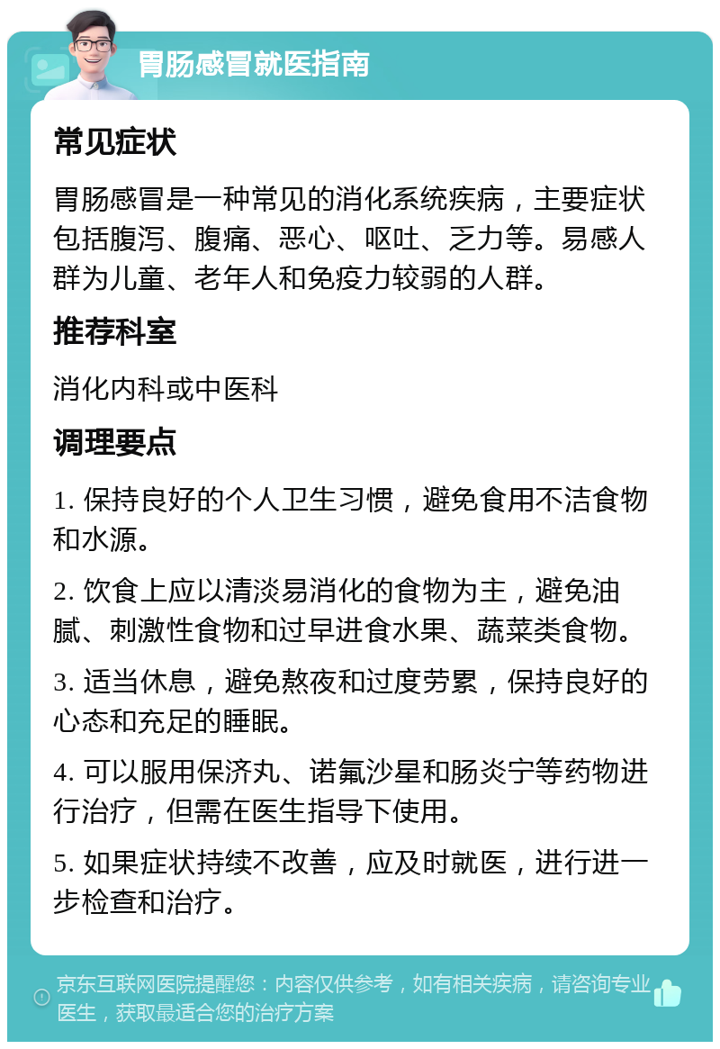 胃肠感冒就医指南 常见症状 胃肠感冒是一种常见的消化系统疾病，主要症状包括腹泻、腹痛、恶心、呕吐、乏力等。易感人群为儿童、老年人和免疫力较弱的人群。 推荐科室 消化内科或中医科 调理要点 1. 保持良好的个人卫生习惯，避免食用不洁食物和水源。 2. 饮食上应以清淡易消化的食物为主，避免油腻、刺激性食物和过早进食水果、蔬菜类食物。 3. 适当休息，避免熬夜和过度劳累，保持良好的心态和充足的睡眠。 4. 可以服用保济丸、诺氟沙星和肠炎宁等药物进行治疗，但需在医生指导下使用。 5. 如果症状持续不改善，应及时就医，进行进一步检查和治疗。