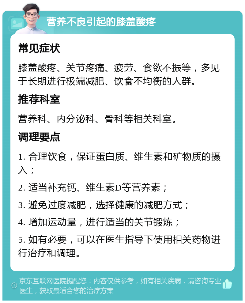 营养不良引起的膝盖酸疼 常见症状 膝盖酸疼、关节疼痛、疲劳、食欲不振等，多见于长期进行极端减肥、饮食不均衡的人群。 推荐科室 营养科、内分泌科、骨科等相关科室。 调理要点 1. 合理饮食，保证蛋白质、维生素和矿物质的摄入； 2. 适当补充钙、维生素D等营养素； 3. 避免过度减肥，选择健康的减肥方式； 4. 增加运动量，进行适当的关节锻炼； 5. 如有必要，可以在医生指导下使用相关药物进行治疗和调理。